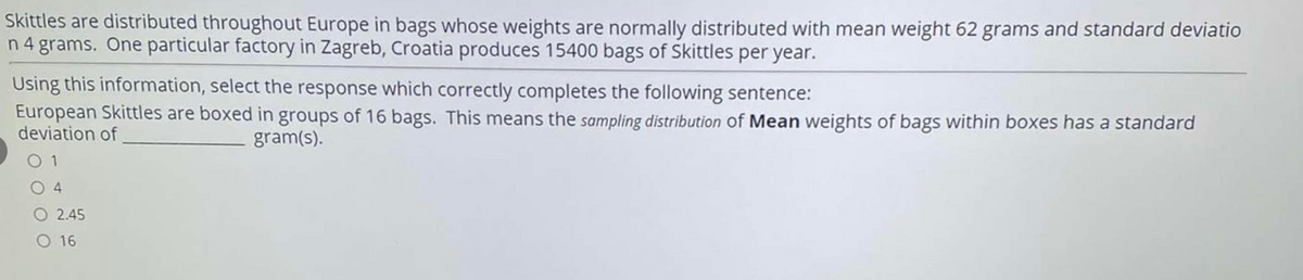 Skittles are distributed throughout Europe in bags whose weights are normally distributed with mean weight 62 grams and standard deviatio
n 4 grams. One particular factory in Zagreb, Croatia produces 15400 bags of Skittles per year.
Using this information, select the response which correctly completes the following sentence:
European Skittles are boxed in groups of 16 bags. This means the sampling distribution of Mean weights of bags within boxes has a standard
deviation of
gram(s).
O 1
4.
O 2.45
O 16
