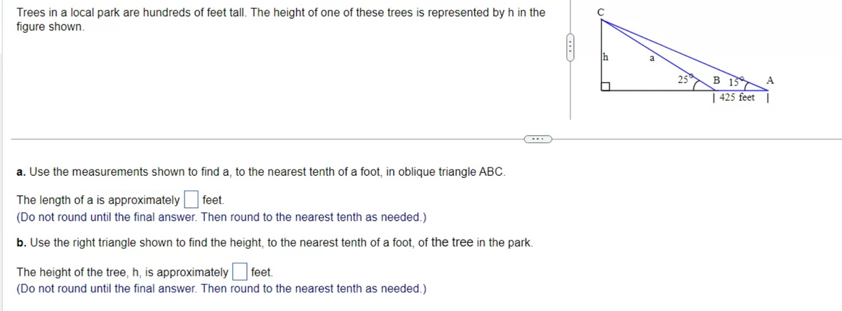 Trees in a local park are hundreds of feet tall. The height of one of these trees is represented by h in the
figure shown.
a. Use the measurements shown to find a, to the nearest tenth of a foot, in oblique triangle ABC.
The length of a is approximately feet.
(Do not round until the final answer. Then round to the nearest tenth as needed.)
b. Use the right triangle shown to find the height, to the nearest tenth of a foot, of the tree in the park.
The height of the tree, h, is approximately feet.
(Do not round until the final answer. Then round to the nearest tenth as needed.)
f
a
25
B 15
425 feet
A