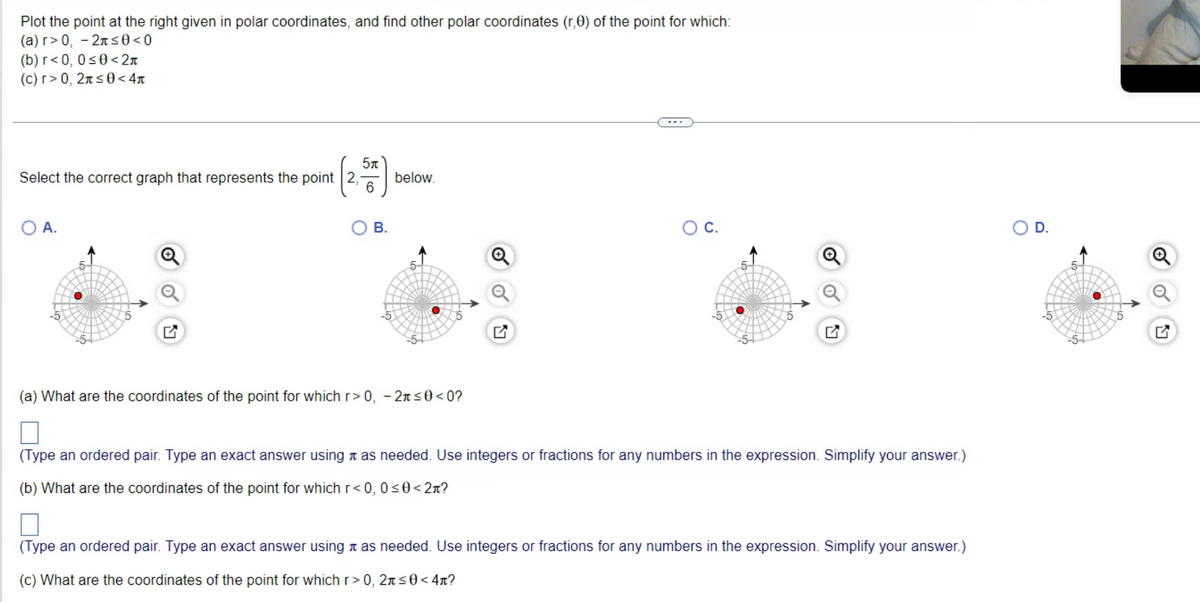 Plot the point at the right given in polar coordinates, and find other polar coordinates (r,0) of the point for which:
(a) r> 0, -2≤0<0
(b) r<0, 0≤0<2n
(c) r> 0, 2 ≤0<4
5 п
Select the correct graph that represents the point 2, below.
6
O A.
B.
(a) What are the coordinates of the point for which r> 0, -2л≤0<0?
O C.
(Type an ordered pair. Type an exact answer using as needed. Use integers or fractions for any numbers in the expression. Simplify your answer.)
(b) What are the coordinates of the point for which r<0, 0≤0<2л?
(Type an ordered pair. Type an exact answer using as needed. Use integers or fractions for any numbers in the expression. Simplify your answer.)
(c) What are the coordinates of the point for which r>0, 2л≤0<4n?
O D.