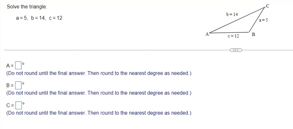 Solve the triangle.
a=5, b=14, c = 12
A =
(Do not round until the final answer. Then round to the nearest degree as needed.)
B=
(Do not round until the final answer. Then round to the nearest degree as needed.)
C =
(Do not round until the final answer. Then round to the nearest degree as needed.)
A
b=14
c=12
B
a=5