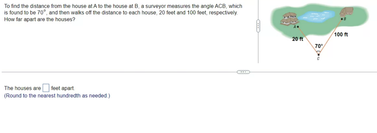 To find the distance from the house at A to the house at B, a surveyor measures the angle ACB, which
is found to be 70°, and then walks off the distance to each house, 20 feet and 100 feet, respectively.
How far apart are the houses?
The houses are feet apart.
(Round to the nearest hundredth as needed.)
...
20 ft
70°
C
100 ft