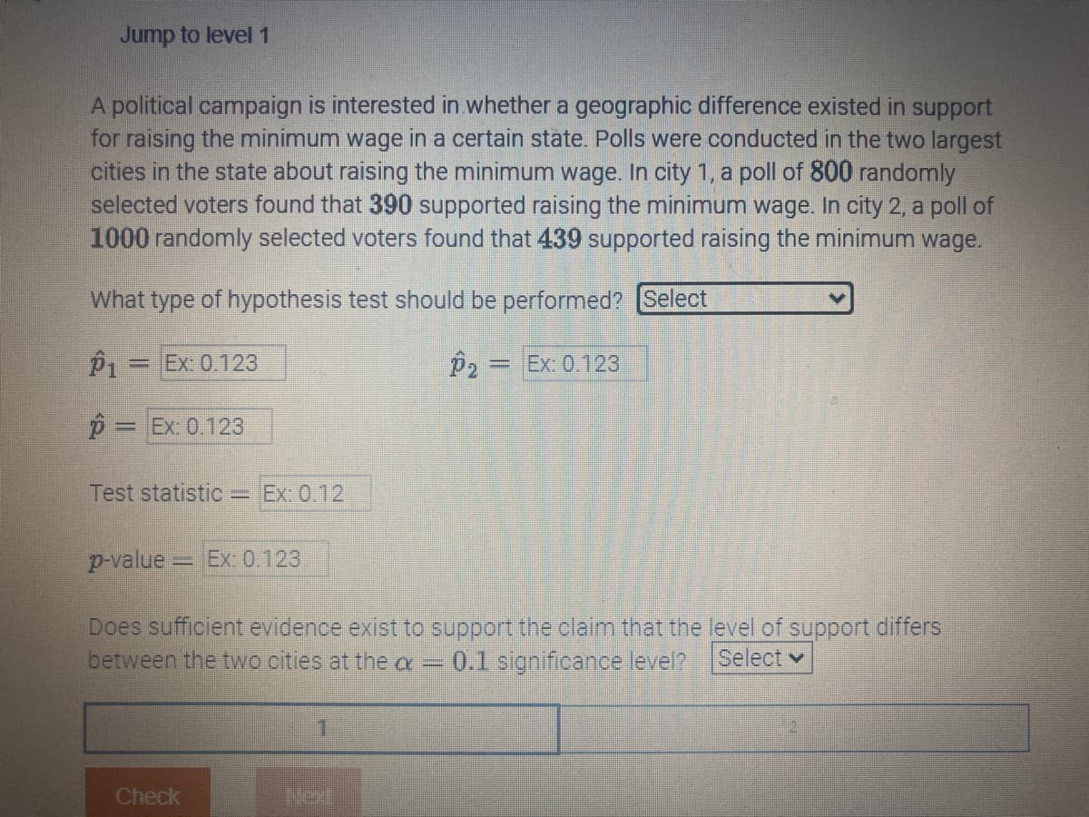 Jump to level 1
A political campaign is interested in whether a geographic difference existed in support
for raising the minimum wage in a certain state. Polls were conducted in the two largest
cities in the state about raising the minimum wage. In city 1, a poll of 800 randomly
selected voters found that 390 supported raising the minimum wage. In city 2, a poll of
1000 randomly selected voters found that 439 supported raising the minimum wage.
What type of hypothesis test should be performed? [Select
P1 = Ex: 0.123
P₂ = Ex: 0.123
p = Ex: 0.123
Test statistic - Ex: 0.12
p-value Ex: 0.123
Does sufficient evidence exist to support the claim that the level of support differs
between the two cities at the a= 0.1 significance level? Select
Check
1