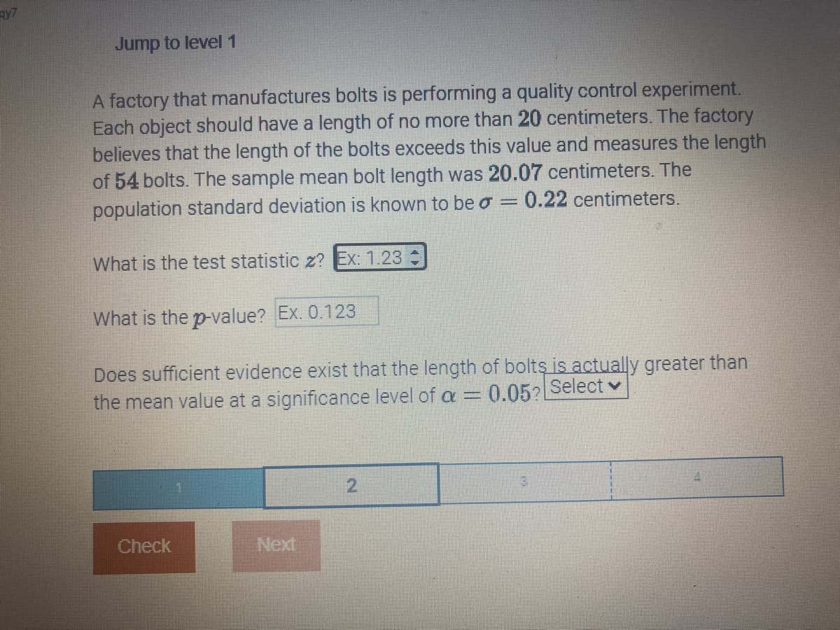 qy7
Jump to level 1
A factory that manufactures bolts is performing a quality control experiment.
Each object should have a length of no more than 20 centimeters. The factory
believes that the length of the bolts exceeds this value and measures the length
of 54 bolts. The sample mean bolt length was 20.07 centimeters. The
0.22 centimeters.
population standard deviation is known to be a
=
What is the test statistic z? Ex: 1.23
What is the p-value? Ex. 0.123
Does sufficient evidence exist that the length of bolts is actually greater than
the mean value at a significance level of a = 0.05? Select
Check
Next