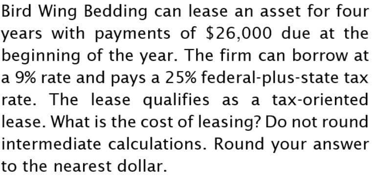 Bird Wing Bedding can lease an asset for four
years with payments of $26,000 due at the
beginning of the year. The firm can borrow at
a 9% rate and pays a 25% federal-plus-state tax
rate. The lease qualifies as a tax-oriented
lease. What is the cost of leasing? Do not round
intermediate calculations. Round your answer
to the nearest dollar.