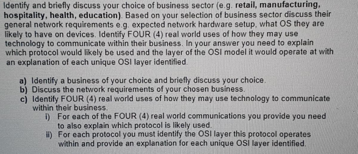 Identify and briefly discuss your choice of business sector (e.g, retail, manufacturing,
hospitality, health, education). Based on your selection of business sector discuss their
general network requirements e g. expected network hardware setup, what OS they are
likely to have on devices Identify FOUR (4) real world uses of how they may use
technology to communicate within their business. In your answer you need to explain
which protocol would likely be used and the layer of the OSI model it would operate at with
an explanation of each unique OSI layer identified.
a) Identify a business of your choice and briefly discuss your choice.
b) Discuss the network requirements of your chosen business.
c) Identify FOUR (4) real world uses of how they may use technology to communicatel
within their business.
D For each of the FOUR (4) real world communications you provide you need
to also explain which protocol is likely used.
it) For each protocol you must identify the OSI layer this protocol operates
within and provide an explanation for each unique osi layer identified.
