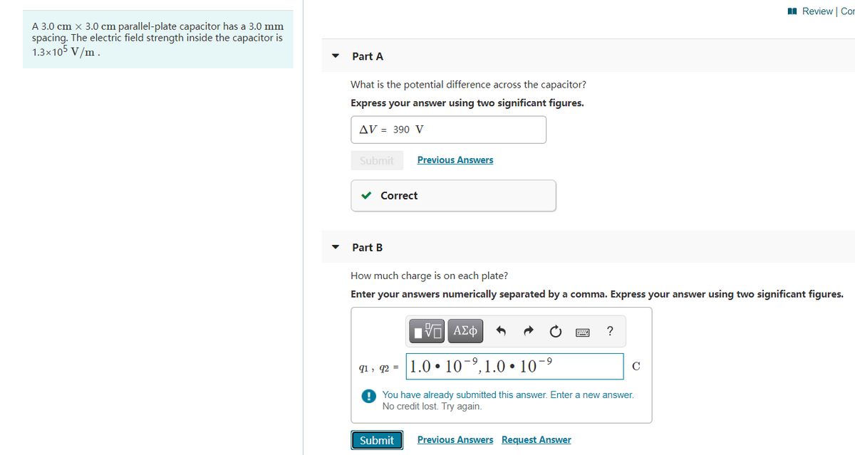 I Review | Cor
A 3.0 cm x 3.0 cm parallel-plate capacitor has a 3.0 mm
spacing. The electric field strength inside the capacitor is
1.3x105 V/m .
Part A
What is the potential difference across the capacitor?
Express your answer using two significant figures.
AV = 390 V
Submit
Previous Answers
v Correct
Part B
How much charge is on each plate?
Enter your answers numerically separated by a comma. Express your answer using two significant figures.
Η ΑΣφ
?
q1 , q2 = |1.0 • 10-º,1.0 • 10
C
O You have already submitted this answer. Enter a new answer.
No credit lost. Try again.
Submit
Previous Answers Request Answer
