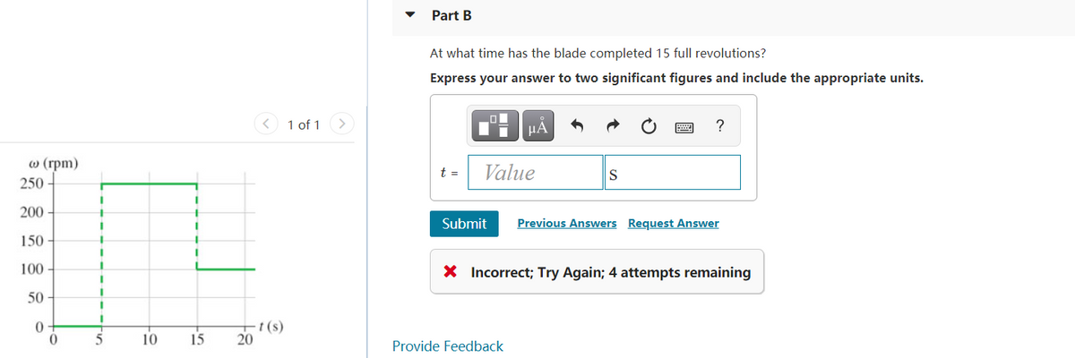 Part B
At what time has the blade completed 15 full revolutions?
Express your answer to two significant figures and include the appropriate units.
< 1 of 1
?
μΑ
о (грт)
t =
Value
S
250
200 -
Submit
Previous Answers Request Answer
150
100
X Incorrect; Try Again; 4 attempts remaining
50
-t (s)
20
10
15
Provide Feedback
