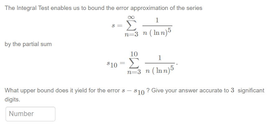 The Integral Test enables us to bound the error approximation of the series
1
Σ
n=3_n (lnn)5
by the partial sum
S =
Number
10
810 = Σ
1
n=3 n (Inn) 5
What upper bound does it yield for the error s $10 ? Give your answer accurate to 3 significant
digits.