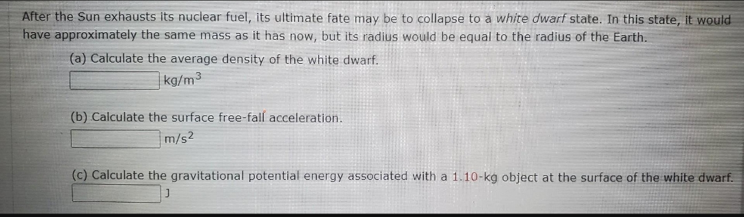After the Sun exhausts its nuclear fuel, its ultimate fate may be to collapse to a white dwarf state. In this state, it would
have approximately the same mass as it has now, but its radius would be equal to the radius of the Earth.
(a) Calculate the average density of the white dwarf.
kg/m³
(b) Calculate the surface free-fall acceleration.
m/s²
(c) Calculate the gravitational potential energy associated with a 1.10-kg object at the surface of the white dwarf.
