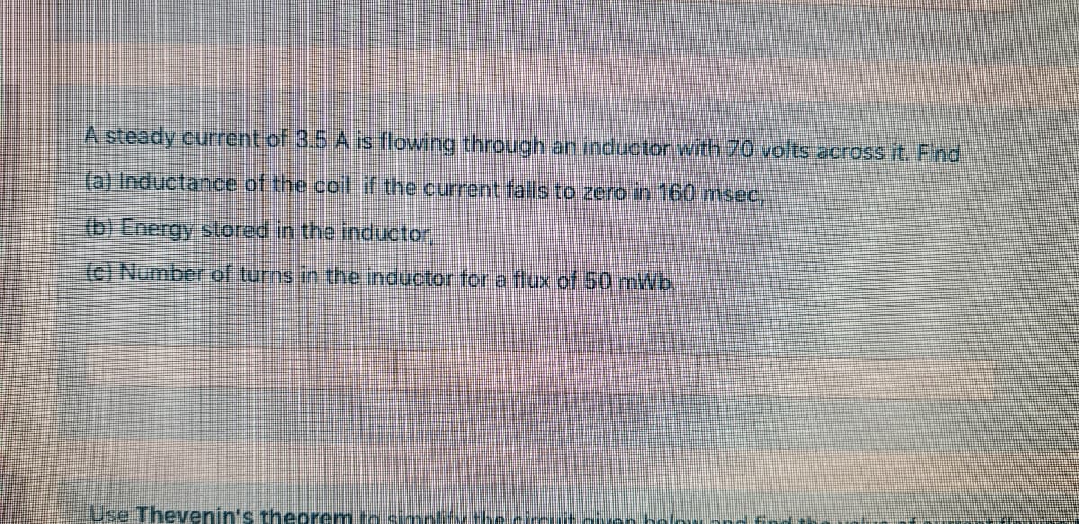 A steady current of 3.5 A is flowing through an inductor with 70 volts across it, Find
(a) Inductance of the coll if the current falls to zero in 160 msec,
(b) Energy stored in the inductor,
(c) Number of turns in the inductor for a flux of 50 mWb.
Use Thevenin's theorem to simi
