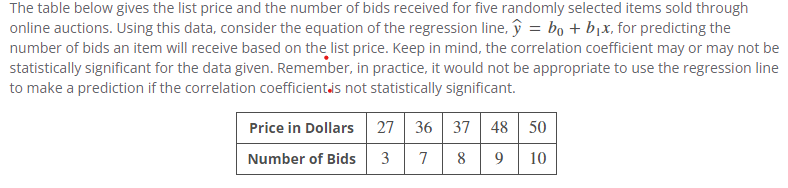 The table below gives the list price and the number of bids received for five randomly selected items sold through
online auctions. Using this data, consider the equation of the regression line, y = bo + b₁x, for predicting the
number of bids an item will receive based on the list price. Keep in mind, the correlation coefficient may or may not be
statistically significant for the data given. Remember, in practice, it would not be appropriate to use the regression line
to make a prediction if the correlation coefficient is not statistically significant.
Price in Dollars
Number of Bids
27 36
37 48 50
3 7 8 9 10