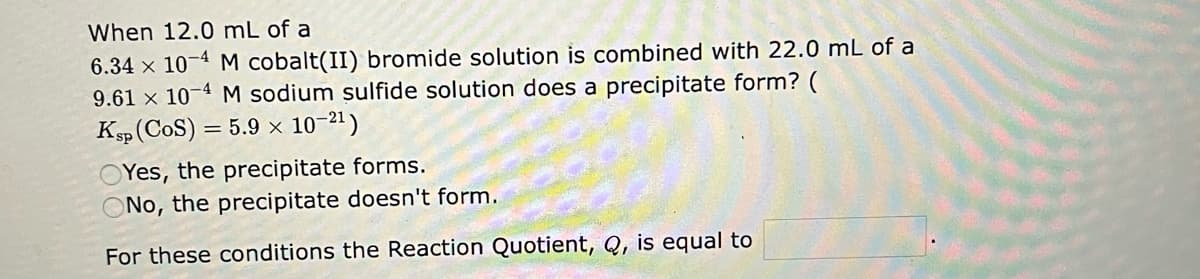 When 12.0 mL of a
6.34 x 10-4 M cobalt(II) bromide solution is combined with 22.0 mL of a
9.61 x 10-4 M sodium sulfide solution does a precipitate form? (
Ksp (COS) = 5.9 × 10-2¹)
OYes, the precipitate forms.
ONo, the precipitate doesn't form.
For these conditions the Reaction Quotient, Q, is equal to