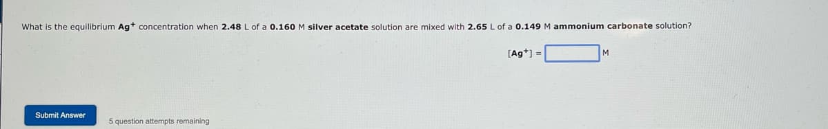 What is the equilibrium Ag+ concentration when 2.48 L of a 0.160 M silver acetate solution are mixed with 2.65 L of a 0.149 M ammonium carbonate solution?
Submit Answer
5 question attempts remaining
[Ag+] =
M