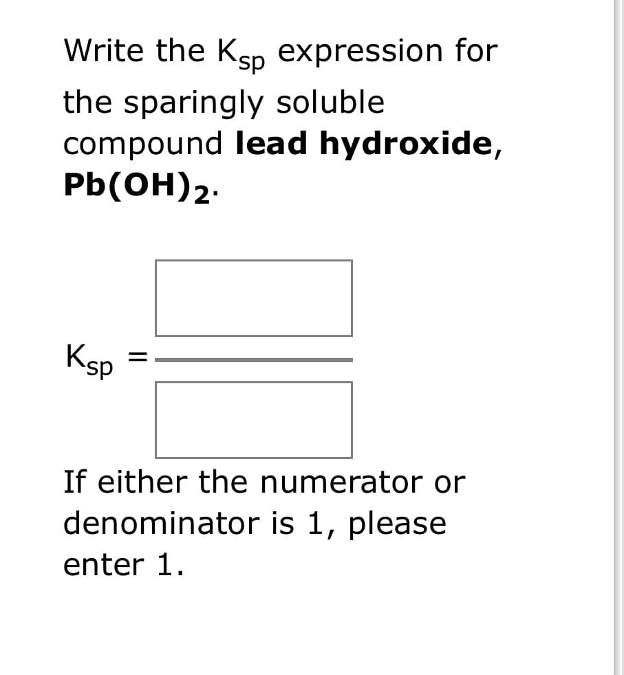 Write the Ksp expression for
the sparingly soluble
compound lead hydroxide,
Pb(OH)2.
Ksp
=
If either the numerator or
denominator is 1, please
enter 1.