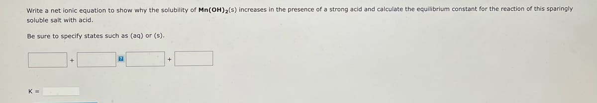 Write a net ionic equation to show why the solubility of Mn(OH)₂(s) increases in the presence of a strong acid and calculate the equilibrium constant for the reaction of this sparingly
soluble salt with acid.
Be sure to specify states such as (aq) or (s).
K =