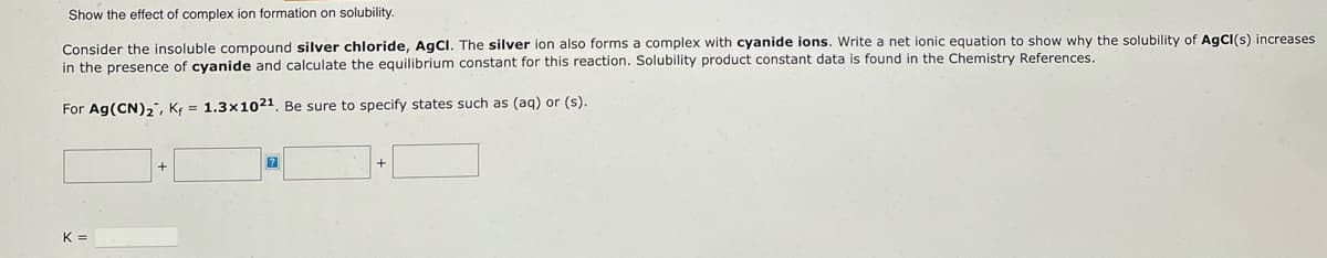 Show the effect of complex ion formation on solubility.
Consider the insoluble compound silver chloride, AgCl. The silver ion also forms a complex with cyanide ions. Write a net ionic equation to show why the solubility of AgCl(s) increases
in the presence of cyanide and calculate the equilibrium constant for this reaction. Solubility product constant data is found in the Chemistry References.
For Ag(CN)₂, K = 1.3x1021. Be sure to specify states such as (aq) or (s).
?