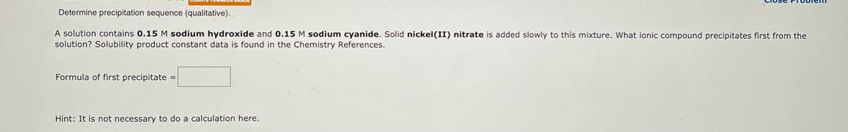 Determine precipitation sequence (qualitative).
A solution contains 0.15 M sodium hydroxide and 0.15 M sodium cyanide. Solid nickel (II) nitrate is added slowly to this mixture. What ionic compound precipitates first from the
solution? Solubility product constant data is found in the Chemistry References.
Formula of first precipitate =
Hint: It is not necessary to do a calculation here.