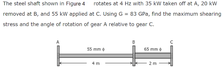 The steel shaft shown in Figure 4 rotates at 4 Hz with 35 kW taken off at A, 20 kW
removed at B, and 55 kW applied at C. Using G = 83 GPa, find the maximum shearing
stress and the angle of rotation of gear A relative to gear C.
B
C
55 mm
65 mm
4 m
2 m