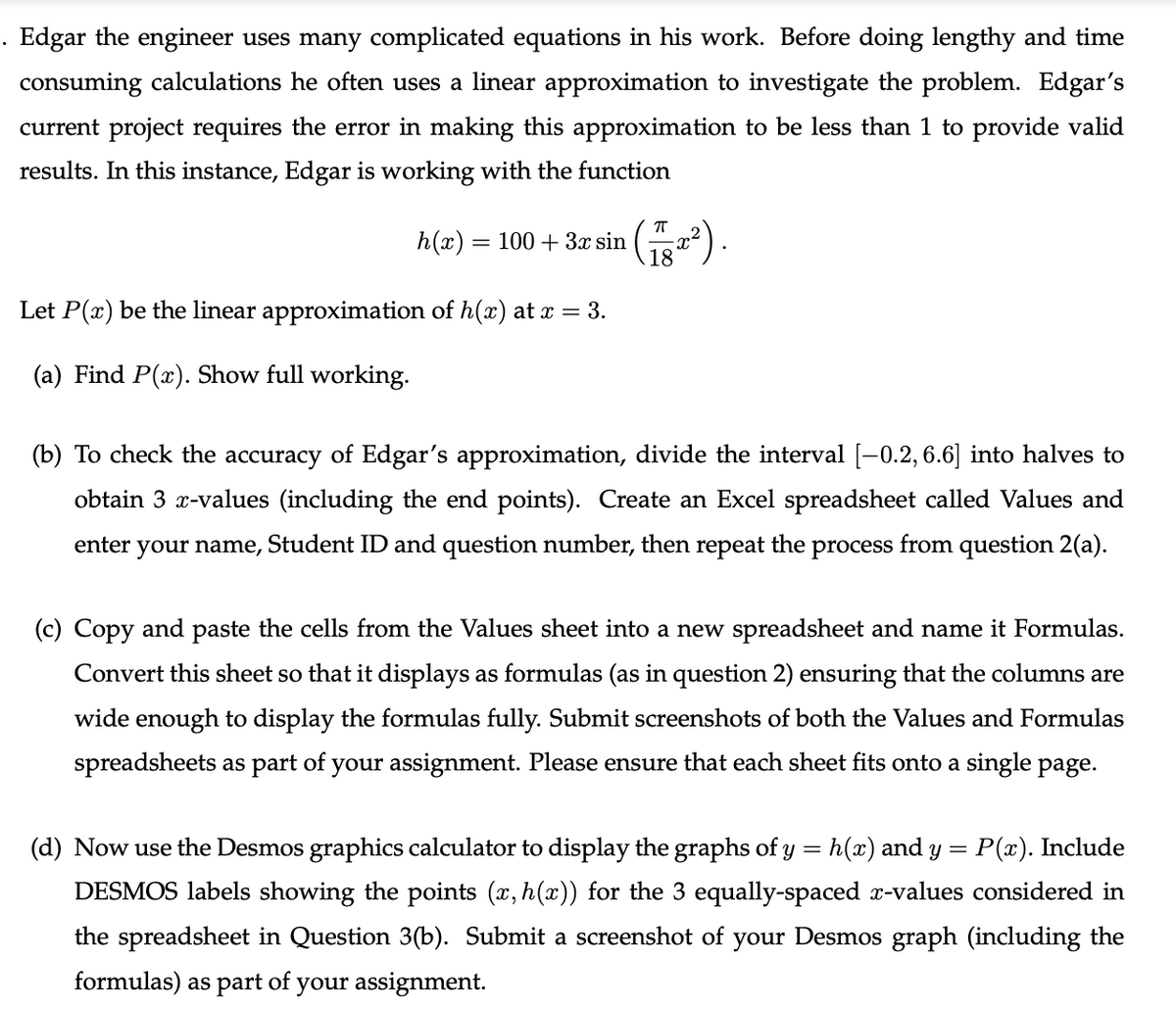 . Edgar the engineer uses many complicated equations in his work. Before doing lengthy and time
consuming calculations he often uses a linear approximation to investigate the problem. Edgar's
current project requires the error in making this approximation to be less than 1 to provide valid
results. In this instance, Edgar is working with the function
h(x) :
= 100 + 3x sin
Let P(x) be the linear approximation of h(x) at x = 3.
(a) Find P(x). Show full working.
(b) To check the accuracy of Edgar's approximation, divide the interval [-0.2, 6.6] into halves to
obtain 3 x-values (including the end points). Create an Excel spreadsheet called Values and
enter
your name, Student ID and question number, then repeat the process from question 2(a).
(c) Copy and paste the cells from the Values sheet into a new spreadsheet and name it Formulas.
Convert this sheet so that it displays as formulas (as in question 2) ensuring that the columns are
wide enough to display the formulas fully. Submit screenshots of both the Values and Formulas
spreadsheets as part of your assignment. Please ensure that each sheet fits onto a single page.
(d) Now use the Desmos graphics calculator to display the graphs of y = h(x) and y = P(x). Include
DESMOS labels showing the points (x, h(x)) for the 3 equally-spaced x-values considered in
the spreadsheet in Question 3(b). Submit a screenshot of your Desmos graph (including the
formulas) as part of your assignment.
