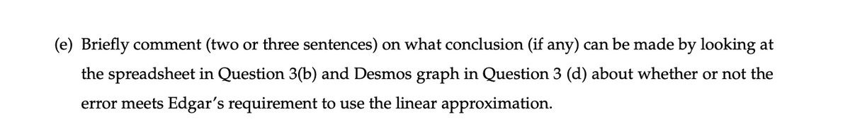 (e) Briefly comment (two or three sentences) on what conclusion (if any) can be made by looking at
the spreadsheet in Question 3(b) and Desmos graph in Question 3 (d) about whether or not the
error meets Edgar's requirement to use the linear approximation.
