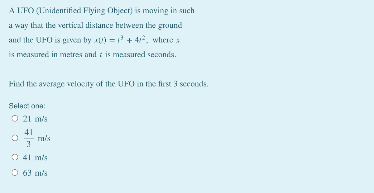 A UFO (Unidentified Flying Object) is moving in such
a way that the vertical distance between the ground
and the UFO is given by x(t) = t³ + 41², where x
is measured in metres and t is measured seconds.
Find the average velocity of the UFO in the first 3 seconds.
Select one:
O 21 m/s
41
m/s
3
O 41 m/s
O 63 m/s
