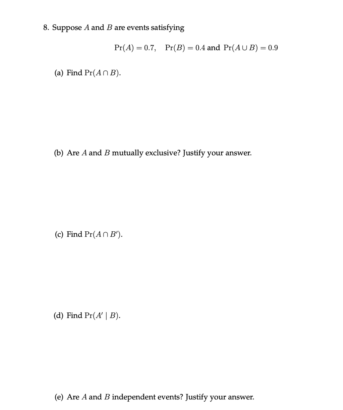 8. Suppose A and B are events satisfying
Pr(A) = 0.7,
Pr(B)
0.4 and Pr(AU B) = 0.9
(a) Find Pr(AN B).
(b) Are A and B mutually exclusive? Justify your answer.
(c) Find Pr(AN B').
(d) Find Pr(A' | B).
(e) Are A and B independent events? Justify your answer.
