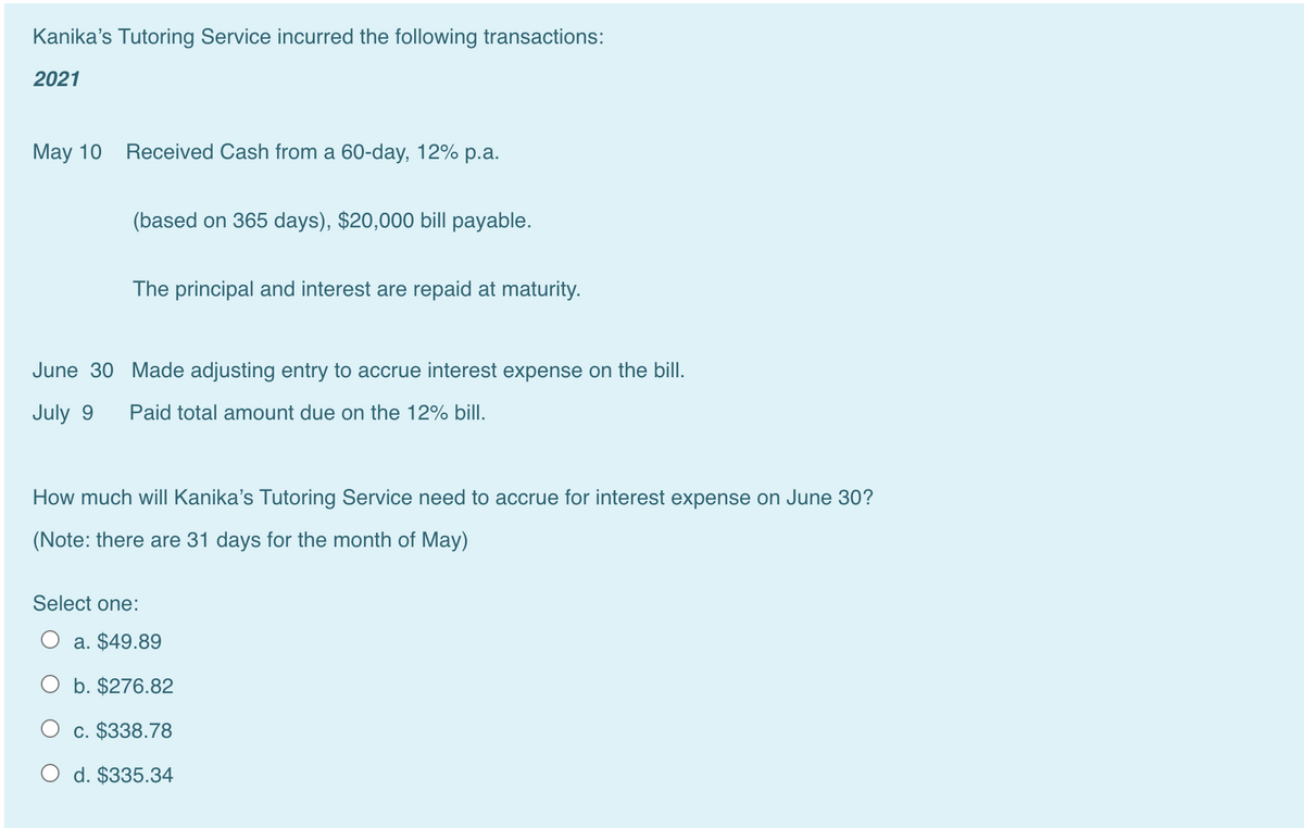 Kanika's Tutoring Service incurred the following transactions:
2021
May 10 Received Cash from a 60-day, 12% p.a.
(based on 365 days), $20,000 bill payable.
The principal and interest are repaid at maturity.
June 30 Made adjusting entry to accrue interest expense on the bill.
July 9
Paid total amount due on the 12% bill.
How much will Kanika's Tutoring Service need to accrue for interest expense on June 30?
(Note: there are 31 days for the month of May)
Select one:
a. $49.89
O b. $276.82
O c. $338.78
O d. $335.34
