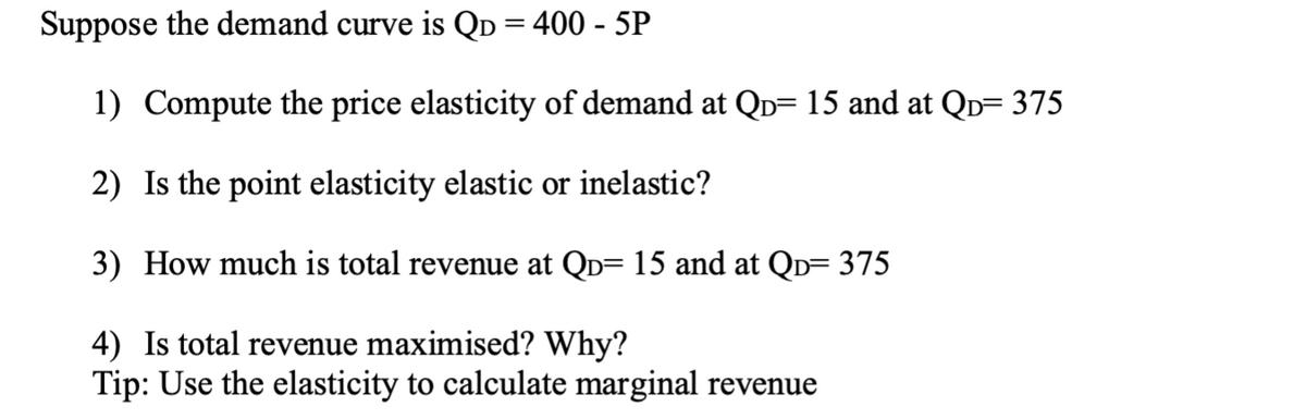 Suppose the demand curve is Qp = 400 - 5P
1) Compute the price elasticity of demand at QD= 15 and at QD= 375
2) Is the point elasticity elastic or inelastic?
3) How much is total revenue at Qò= 15 and at QD= 375
4) Is total revenue maximised? Why?
Tip: Use the elasticity to calculate marginal revenue