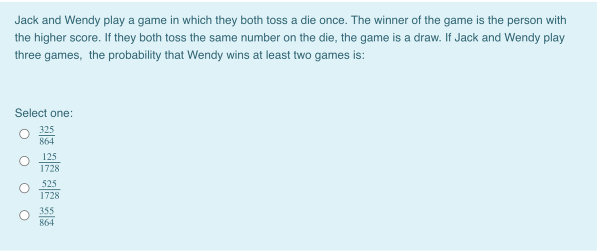 Jack and Wendy play a game in which they both toss a die once. The winner of the game is the person with
the higher score. If they both toss the same number on the die, the game is a draw. If Jack and Wendy play
three games, the probability that Wendy wins at least two games is:
Select one:
325
864
125
1728
525
1728
355
864
