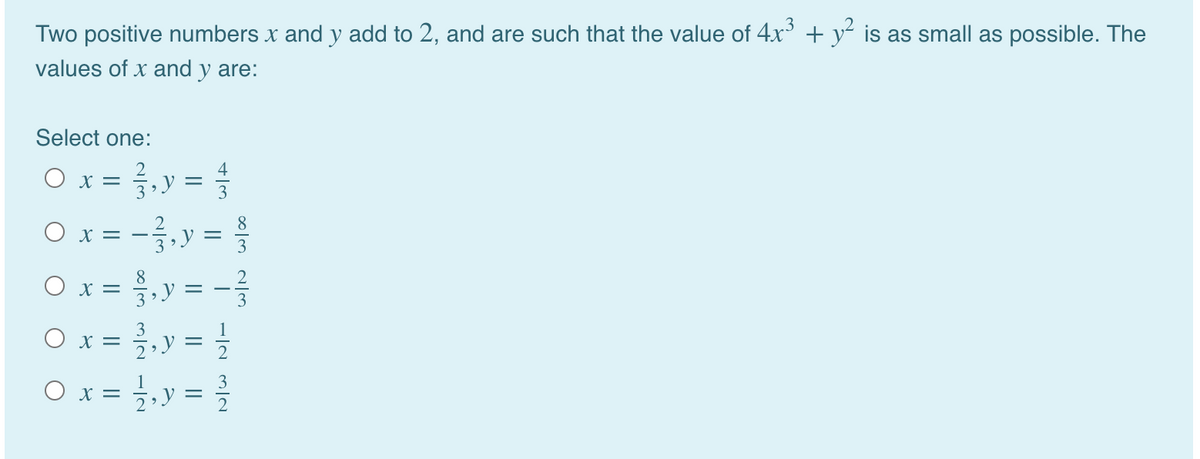 Two positive numbers x and y add to 2, and are such that the value of 4x + y² is as small as possible. The
values of x and y are:
Select one:
O x =
V =
--.y =
O x = ,y = -
Ox = },y =
= ,y = }
O x =
8.
3
x =
3
1
O x =
