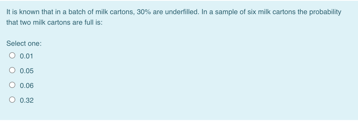 It is known that in a batch of milk cartons, 30% are underfilled. In a sample of six milk cartons the probability
that two milk cartons are full is:
Select one:
O 0.01
O 0.05
O 0.06
O 0.32
