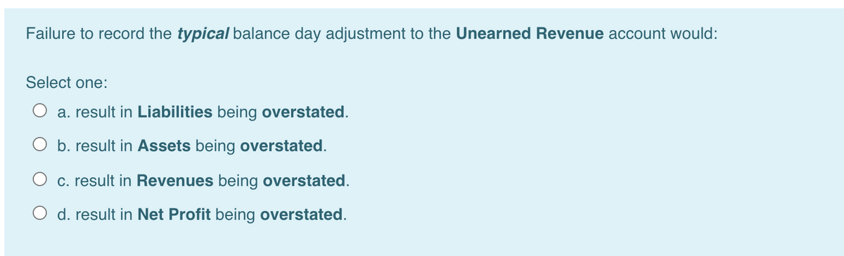 Failure to record the typical balance day adjustment to the Unearned Revenue account would:
Select one:
a. result in Liabilities being overstated.
b. result in Assets being overstated.
c. result in Revenues being overstated.
O d. result in Net Profit being overstated.
