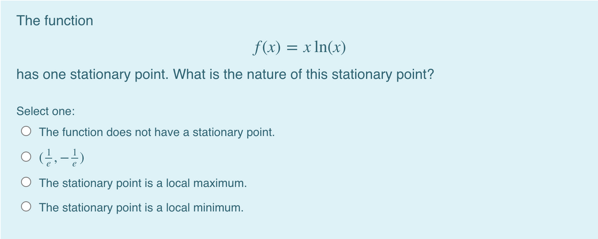 The function
f(x) = x In(x)
has one stationary point. What is the nature of this stationary point?
Select one:
O The function does not have a stationary point.
O (;,-)
O The stationary point is a local maximum.
O The stationary point is a local minimum.
