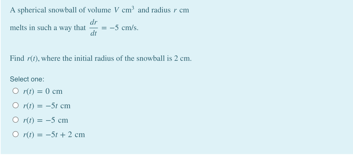 A spherical snowball of volume V cm³ and radius r cm
dr
melts in such a way that
dt
-5 cm/s.
Find r(t), where the initial radius of the snowball is 2 cm.
Select one:
O r(t) = 0 cm
O r(t) = –5t cm
O r(t) = -5 cm
O r(t) = -5t + 2 cm
