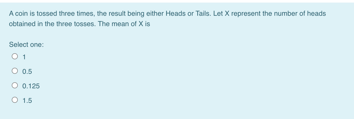 A coin is tossed three times, the result being either Heads or Tails. Let X represent the number of heads
obtained in the three tosses. The mean of X is
Select one:
O 1
O 0.5
O 0.125
O 1.5
