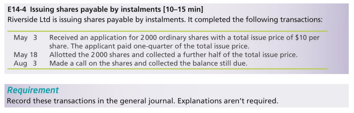 E14-4 Issuing shares payable by instalments [10–15 min]
Riverside Ltd is issuing shares payable by instalments. It completed the following transactions:
Received an application for 2000 ordinary shares with a total issue price of $10 per
share. The applicant paid one-quarter of the total issue price.
Allotted the 2000 shares and collected a further half of the total issue price.
Made a call on the shares and collected the balance still due.
May 3
May 18
Aug 3
Requirement
Record these transactions in the general journal. Explanations aren't required.
