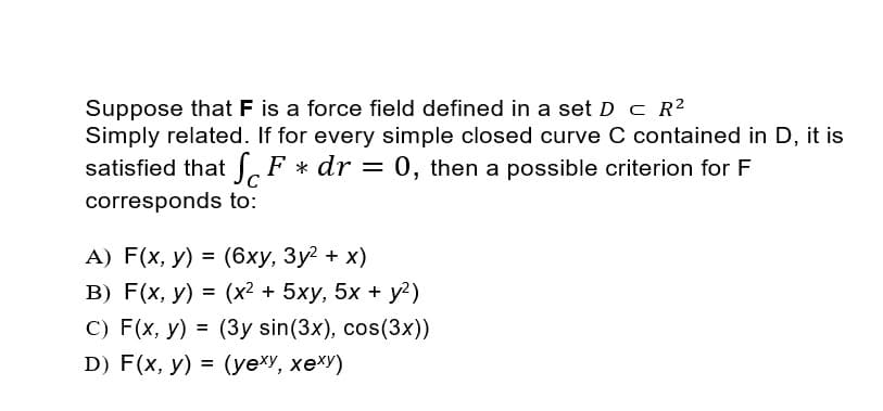 Suppose that F is a force field defined in a set D c R2
Simply related. If for every simple closed curve C contained in D, it is
satisfied that F * dr = 0, then a possible criterion for F
corresponds to:
А) F(x, у) %3D (6ху, Зу? + х)
В) F(x, у) 3D (x2 + 5ху, 5х + у?)
C) F(x, y) = (3y sin(3x), cos(3x))
=
%3D
D) F(x, y) = (yexy, xexY)
