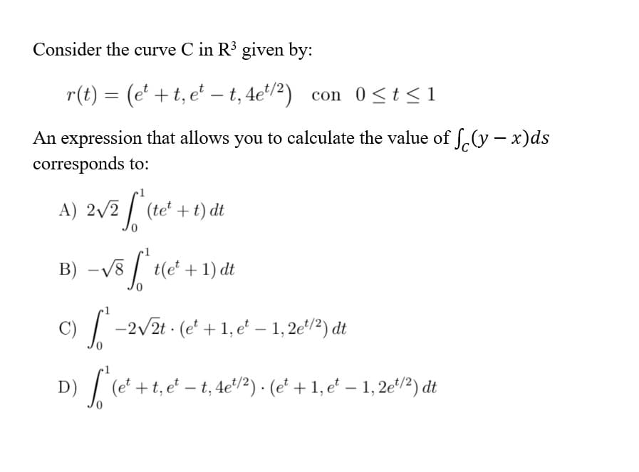 Consider the curve C in R³ given by:
r(t) = (e' + t, e' – t, 4e'/²) con 0<t <1
|
An expression that allows you to calculate the value of f.(y – x)ds
corresponds to:
A) 2/2 / (te' +t) dt
-v8 / te* +1) dt
B)
C) / -2/2t · (e* + 1, e' – 1, 2e*/2) dt
D)
|(e + t, e - t, 4e'?) - (e* + 1, e' – 1, 2e/2) dt
