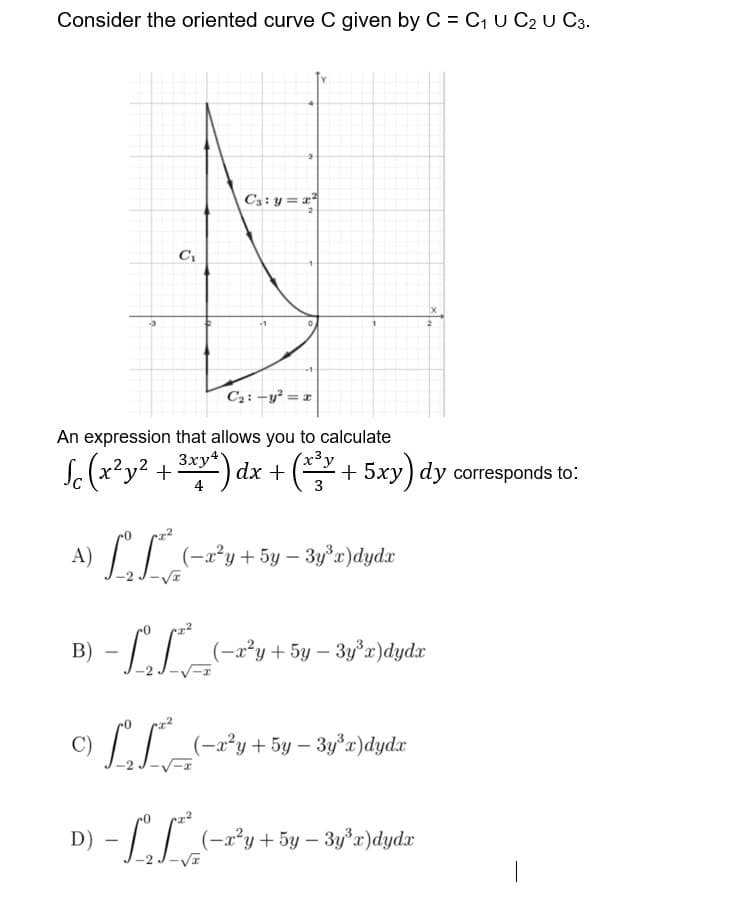 Consider the oriented curve C given by C = C, U C2 U C3.
Cs: y = x
C2: –y² = x
An expression that allows you to calculate
3xy4
Sc (x²y² + 2* :
*) dx + (+ 5xy) dy corresponds to:
4
3
I| (-x*y+5y – 3y*x)dydx
B)
-LT_-x²y+5y – 3y'r)dydx
C)
(-a²y+5y – 3y°x)dydx
D)
-LI (-x*y+5y – 3y°r)dydr
I^-
|
