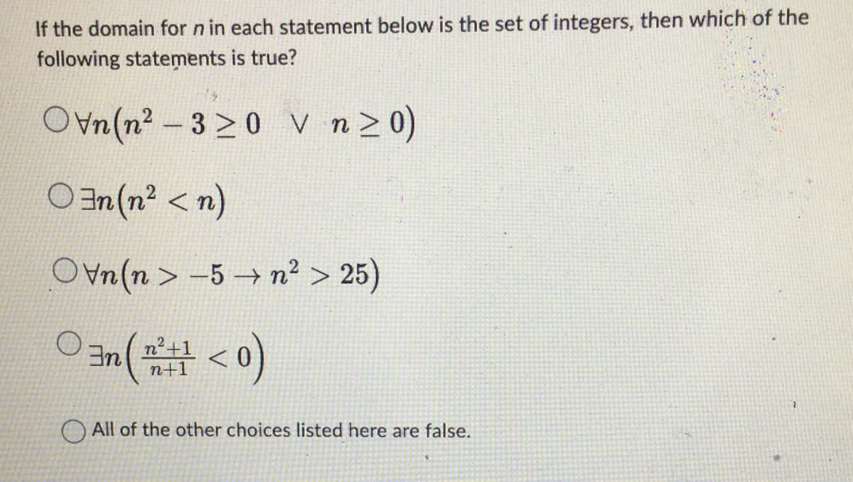 If the domain for n in each statement below is the set of integers, then which of the
following statements is true?
Ovn(n²-320 V n ≥0)
On (n² <n)
Ovn(n> 5 →n²> 25)
3nn²+1
n (m²+1 < 0)
All of the other choices listed here are false.