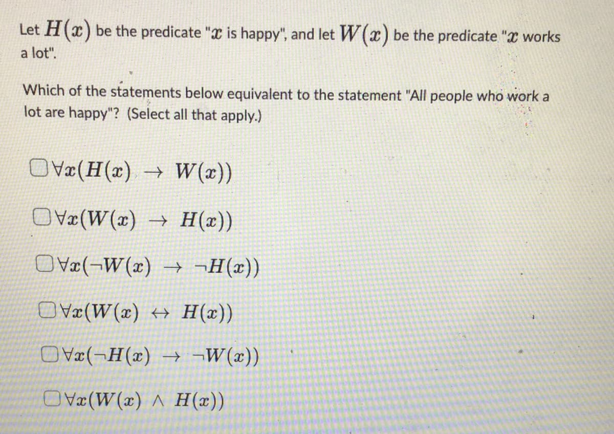 Let H(x) be the predicate " is happy", and let W(x) be the predicate "X works
a lot".
Which of the statements below equivalent to the statement "All people who work a
lot are happy"? (Select all that apply.)
Vx(H(x) → W(x))
OVx(W(x) → H(x))
x(W(x) → ¬H(x))
OVx(W(x) → H(x))
OVx(-H(x) →→W(x))
OVx(W(x) A H(x))