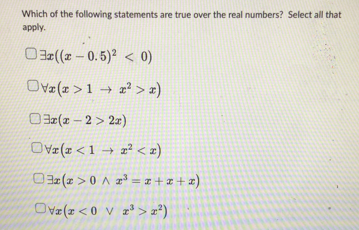 Which of the following statements are true over the real numbers? Select all that
apply.
03x((x -0.5)² < 0)
> x)
Ox(x>1x²
03x(x-2>2x)
Ovx(x < 1 x² < x)
03x(x > 0x³ = x+x+x)
(<0x3³> x²)