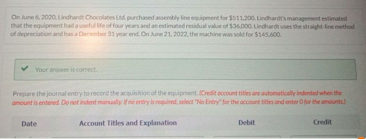 On June 6, 2020, Lindhardt Chocolates Ltd. purchased assembly line equipment for $511,200. Lindhardt's management estimated
that the equipment had a useful life of four years and an estimated residual value of $36,000. Lindhardt uses the straight-line method
of depreciation and has a December 31 year end. On June 21, 2022, the machine was sold for $145,600.
Your answer is correct.
Prepare the journal entry to record the acquisition of the equipment. (Credit account titles are automatically indented when the
amount is entered. Do not indent manually. If no entry is required, select "No Entry" for the account titles and enter O for the amounts.)
Date
Account Titles and Explanation
Debit
Credit