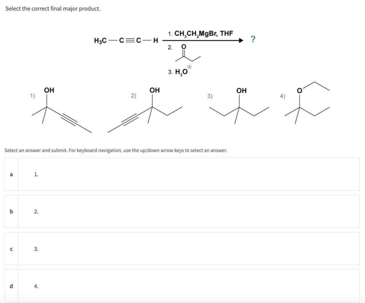 Select the correct final major product.
1. CH3CH2MgBr, THF
H3C C C H
2.
°
3. H₂O
OH
OH
2)
+
Select an answer and submit. For keyboard navigation, use the up/down arrow keys to select an answer.
a
1.
b
2.
C
3.
d
4.
OH