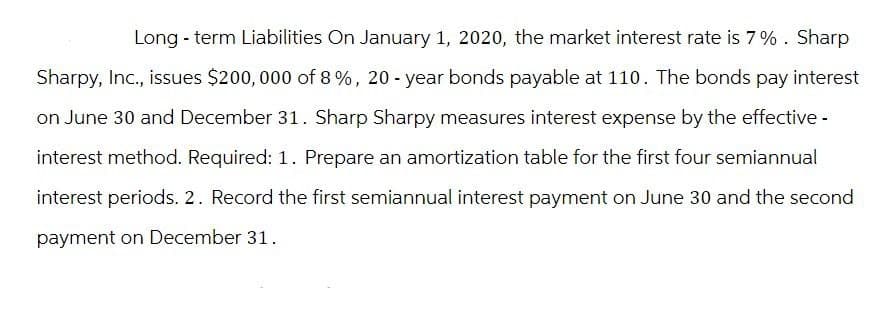 Long-term Liabilities On January 1, 2020, the market interest rate is 7%. Sharp
Sharpy, Inc., issues $200,000 of 8%, 20-year bonds payable at 110. The bonds pay interest
on June 30 and December 31. Sharp Sharpy measures interest expense by the effective -
interest method. Required: 1. Prepare an amortization table for the first four semiannual
interest periods. 2. Record the first semiannual interest payment on June 30 and the second
payment on December 31.