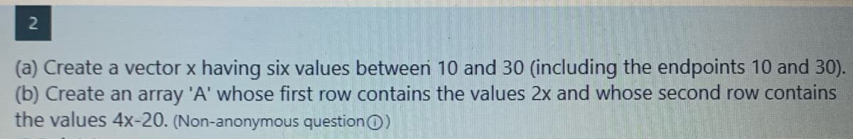 (a) Create a vector x having six values between 10 and 30 (including the endpoints 10 and 30).
(b) Create an array 'A' whose first row contains the values 2x and whose second row contains
the values 4x-20. (Non-anonymous questionO)
