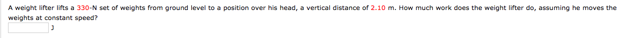 A weight lifter lifts a 330-N set of weights from ground level to a position over his head, a vertical distance of 2.10 m. How much work does the weight lifter do, assuming he moves the
weights at constant speed?
