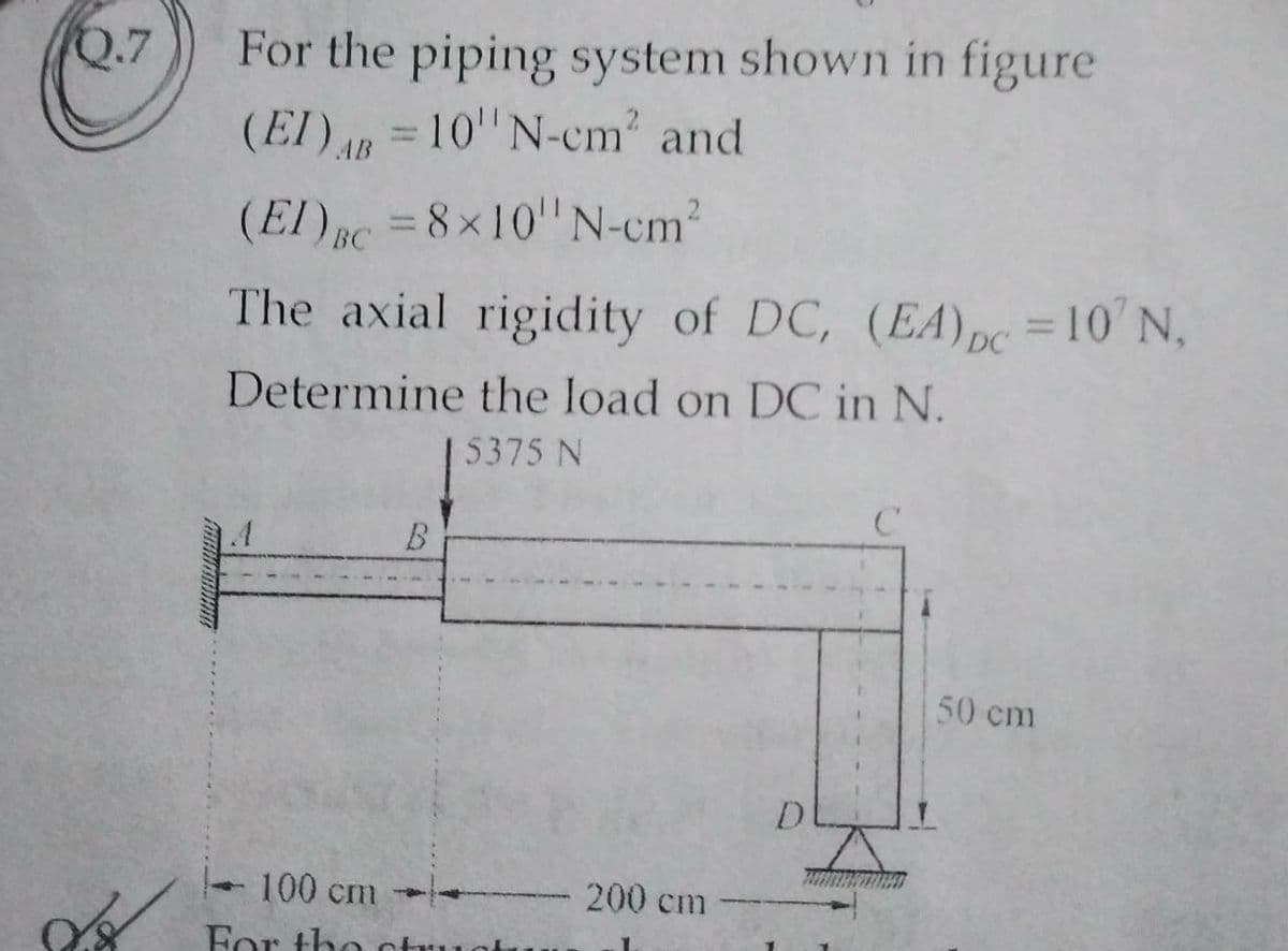 For the piping system shown in figure
(EI) =10" N-cm' and
Q.7
AB
(El) RC = 8x10"N-cm2
The axial rigidity of DC, (EA) pc =10' N,
%3D
%3D
Determine the load on DC in N.
15375 N
B.
50 cm
100 cm
200 cm
For tho otu
