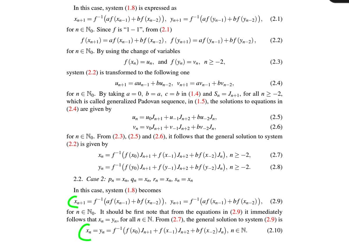 In this case, system (1.8) is expressed as
Xn+1 = f (af (xn-1) +bf (xp-2)), yn+1 =ƒ'(af (ya-1) +bf (yn-2)), (2.1)
for n E No. Since f is "1 – 1", from (2.1)
f (Xn+1) = af (xn-1) +bf (xn-2), ƒ (Vn+1) = af (Yn-1)+bf (yn-2),
(2.2)
for n e No. By using the change of variables
f (xn)
= Un, and f (yn) =
= Vn, n> -2,
(2.3)
system (2.2) is transformed to the following one
Un+1 = aun-1+bun-2, Vn+1 =avn-1+bvn–2,
(2.4)
for n E No. By taking a = 0, b=a, c=b in (1.4) and S, = Jn+1, for all n > -2,
which is called generalized Padovan sequence, in (1.5), the solutions to equations in
(2.4) are given by
Un = uoJn+1+u_jJn+2+bu_2Jn,
(2.5)
Vn = VoJn+1 +v_jJn+2+bv_2Jn;
(2.6)
for n e No. From (2.3), (2.5) and (2.6), it follows that the general solution to system
(2.2) is given by
Xn = f(f (x0) Jn+1+f (x=1)Jn+2+bf (x-2)Jn), n> -2,
Yn = f(f (yo) Jn+1+f (y-1)Jn+2+bf (y-2) Jn), n2 -2.
(2.7)
(2.8)
2.2. Сase 2: pn — Хп, qn — Xп, Гn — Xn, Sn — Xn
In this case, system (1.8) becomes
Xn+l=f (af (xn-1)+bf (xp–2)), Yn+1=f"(af (xn-1)+bf (xp-2)), (2.9)
for n e No. It should be first note that from the equations in (2.9) it immediately
follows that x, = yn, for all n E N. From (2.7), the general solution to system (2.9) is
Xn = Yn = f¯' (f (xo) Jn+1+f (x_1)Jn+2+bf (x_2)Jn), nE N.
(2.10)
