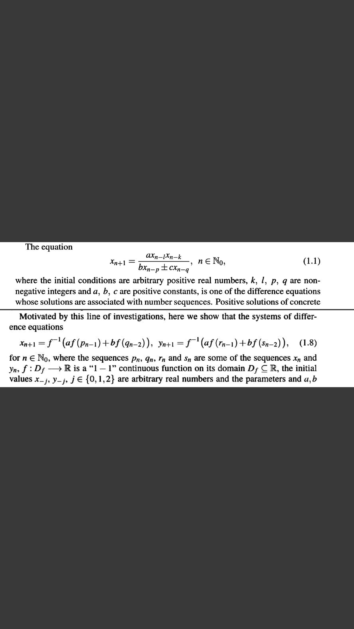 The equation
axn-Xn-k
Xn+1 =
nE No,
(1.1)
bxn-p±cXn-q
where the initial conditions are arbitrary positive real numbers, k, 1, p, q are non-
negative integers and a, b, c are positive constants, is one of the difference equations
whose solutions are associated with number sequences. Positive solutions of concrete
Motivated by this line of investigations, here we show that the systems of differ-
ence equations
Xn+1 =f'(af (Pn-1)+bf (qn-2)), yn+1 =f'(af (rn-1)+bf (Sn-2)), (1.8)
for n E No, where the sequences Pn, qn, Tn and Sn are some of the sequences xn and
Yn, f : Df → R is a "1 – 1" continuous function on its domain Df CR, the initial
values x-j, y-j, je {0,1,2} are arbitrary real numbers and the parameters and a, b
